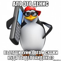 ало это денис вытащи хуй из рта и скажи куда ты дел гандоны?