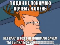 я один не понимаю почему я олень нет карл я тоже не понимаю зачем ты выпил мой чай!!!!!!!!!!!!!!!!!!