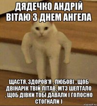 дядечко андрій вітаю з днем ангела щастя, здоров'я , любові , щоб двінарік твій літав, мтз шептало , щоб дівки тобі давали і голосно стогнали )