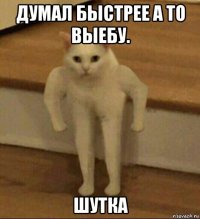 думал быстрее а то выебу. шутка