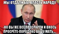 мы отдали бы власть народу -но вы же всё просрарли и внось просрёте-породокс вашу мать....