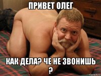 привет олег как дела? че не звонишь ?