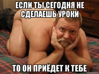 если ты сегодня не сделаешь уроки то он приёдет к тебе