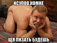 исупов,комне щя лизать будешь