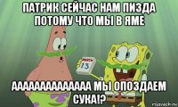 патрик сейчас нам пизда потому что мы в яме аааааааааааааа мы опоздаем сука!?