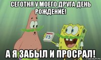 сеготня у моего друга день рождение! а я забыл и просрал!