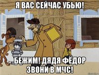 я вас сейчас убью! бежим! дядя фёдор звони в мчс!