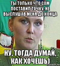 ты только что сам поставил точку, не выслушав меня до конца ну, тогда думай, как хочешь)