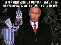 на хуй иди блять я сказал тебе блять нахуй сука ты заебал меня иди нахуй. 