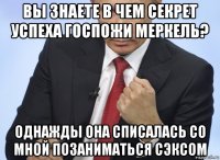 вы знаете в чем секрет успеха госпожи меркель? однажды она списалась со мной позаниматься сэксом