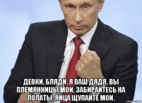  девки, бляди, я ваш дядя, вы племянницы мои, забирайтесь на полаты, яйца щупайте мои.