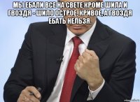 мы ебали все на свете кроме шила и гвоздя - шило острое, кривое, а гвоздя ебать нельзя. 