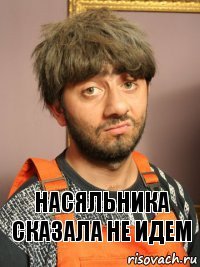 Насяльника сказала не идем