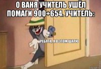 о ваня учитель ушёл помаги 900+654. учитель: 