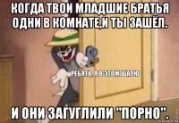 когда твои младшие братья одни в комнате,и ты зашёл. и они загуглили "порно".