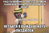 я иду ты можешь не прятаться от меня сынок иди получи по хлебальнику за двойку нет батя я выйду не хочу пиздюлей