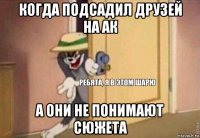 когда подсадил друзей на ак а они не понимают сюжета