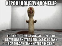 игрок! поцелуй хочеш? если нет то!!!!,,хрусь"за то что не целуешь! я хотел секс scp173 стань scp тогда и заниматься можна