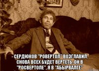  - сердюков "ровертол" возглавил. снова всех будет вертеть. он в "росвертоле", я в "абырвалге"