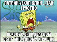 патрик уехал блин ... так грустно не хочу с сквидвардом быть мне одному страшно