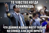 то чувство когда понимаешь что даниил и паша могут только на словах, а на деле ничего