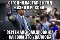 сегодня настал 36-год жизни в россии... сергей александрович, а как вам это удалось?