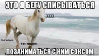 это я бегу списываться позаниматься с ним сэксом