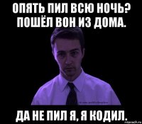 опять пил всю ночь? пошёл вон из дома. да не пил я, я кодил.