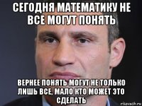 сегодня математику не все могут понять вернее понять могут не только лишь все, мало кто может это сделать