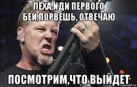 лёха,иди первого бей,порвешь, отвечаю посмотрим,что выйдет