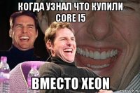 когда узнал что купили core i5 вместо xeon