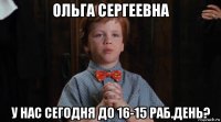 ольга сергеевна у нас сегодня до 16-15 раб.день?