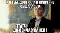 и я тебе доверяла и искренне общалась ? да сейчас санек !