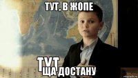 тут, в жопе ща достану