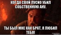 когда свой лусио убил собственную ану. ты был мне как брат, я любил тебя!