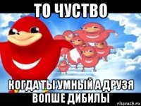 то чуство когда ты умный а друзя вопше дибилы