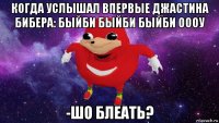 когда услышал впервые джастина бибера: быйби быйби быйби оооу -шо блеать?