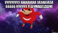 уууууууу3 хаахахаха зазаазаза ббббб кукуку я шумашедшие 