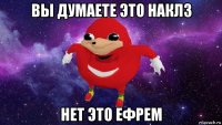 вы думаете это наклз нет это ефрем