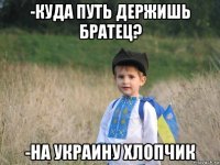 -куда путь держишь братец? -на украину хлопчик