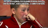 когда проходишь последний уровень в игре и она вылетает... и всё сначала... с самого начала. 