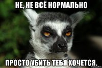 не, не всё нормально просто убить тебя хочется.