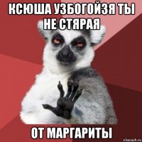 ксюша узбогойзя ты не стярая от маргариты