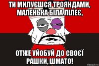 ти милуєшся трояндами, маленька біла лілеє, отже уйобуй до своєї рашки, шмато!