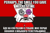 perhaps, the smile you gave me last time йде на хуй разом із тобою, моє перше кохання з йобаного тєкстільщика!