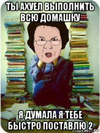 ты ахуел выполнить всю домашку я думала я тебе быстро поставлю 2