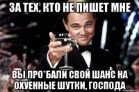 за тех, кто не пишет мне вы про*бали свой шанс на охуенные шутки, господа