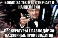 бокал за тех, кто отвечает в канцелярии прокуратуры г.павлодар за надзорные производства