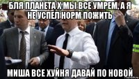 бля планета х мы все умрем, а я не успел норм пожить миша все хуйня давай по новой