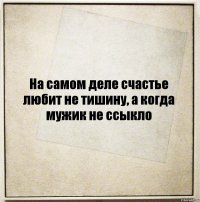 На самом деле счастье любит не тишину, а когда мужик не ссыкло